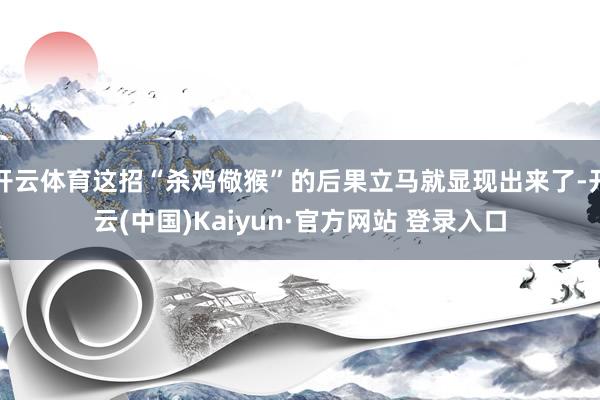开云体育这招“杀鸡儆猴”的后果立马就显现出来了-开云(中国)Kaiyun·官方网站 登录入口