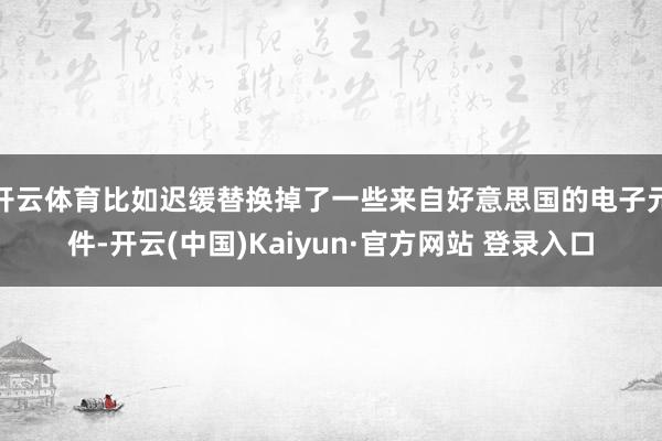 开云体育比如迟缓替换掉了一些来自好意思国的电子元件-开云(中国)Kaiyun·官方网站 登录入口
