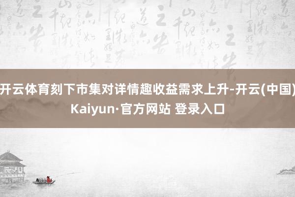 开云体育刻下市集对详情趣收益需求上升-开云(中国)Kaiyun·官方网站 登录入口