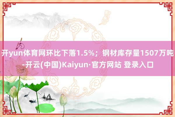 开yun体育网环比下落1.5%；钢材库存量1507万吨-开云(中国)Kaiyun·官方网站 登录入口