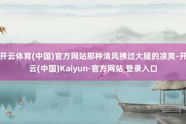 开云体育(中国)官方网站那种清风拂过大腿的凉爽-开云(中国)Kaiyun·官方网站 登录入口