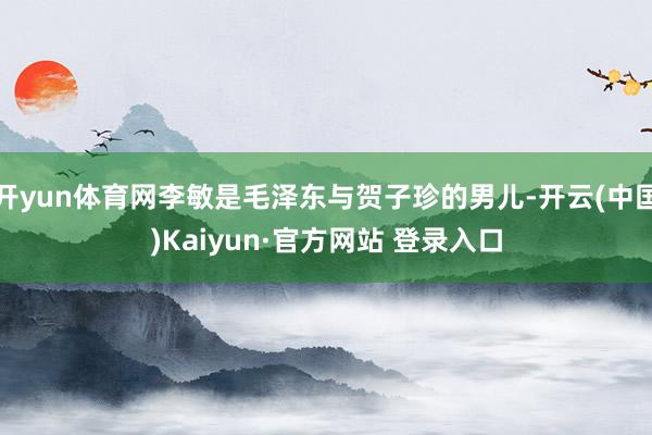 开yun体育网李敏是毛泽东与贺子珍的男儿-开云(中国)Kaiyun·官方网站 登录入口