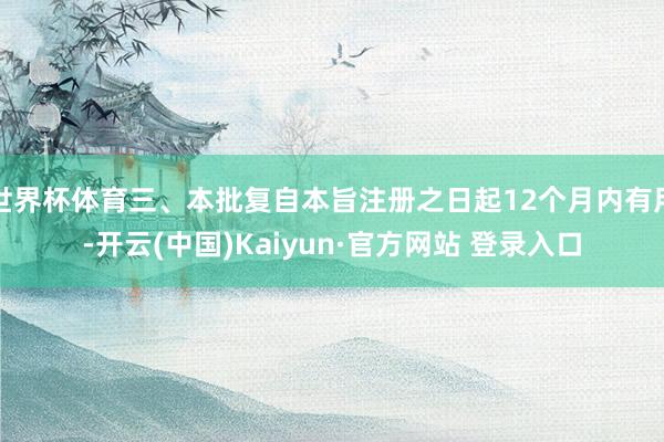 世界杯体育三、本批复自本旨注册之日起12个月内有用-开云(中国)Kaiyun·官方网站 登录入口