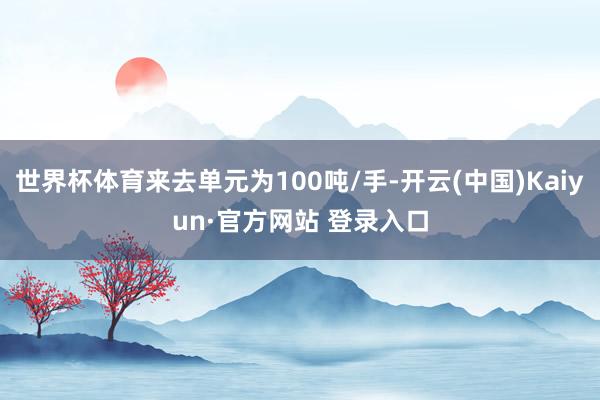 世界杯体育来去单元为100吨/手-开云(中国)Kaiyun·官方网站 登录入口