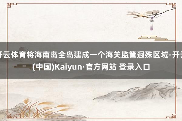 开云体育将海南岛全岛建成一个海关监管迥殊区域-开云(中国)Kaiyun·官方网站 登录入口