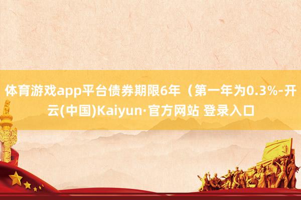 体育游戏app平台债券期限6年（第一年为0.3%-开云(中国)Kaiyun·官方网站 登录入口