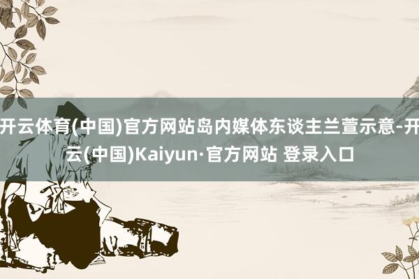 开云体育(中国)官方网站岛内媒体东谈主兰萱示意-开云(中国)Kaiyun·官方网站 登录入口