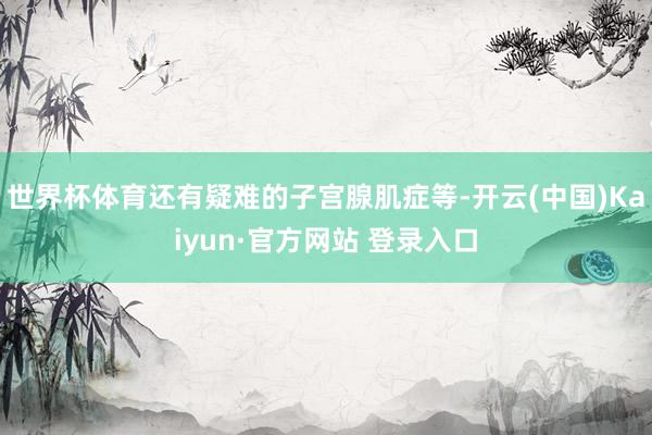世界杯体育还有疑难的子宫腺肌症等-开云(中国)Kaiyun·官方网站 登录入口