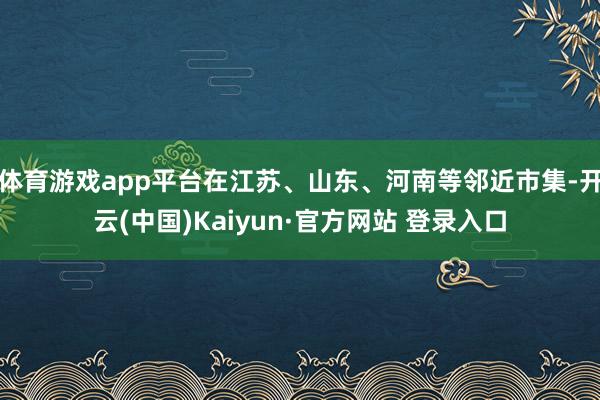 体育游戏app平台在江苏、山东、河南等邻近市集-开云(中国)Kaiyun·官方网站 登录入口