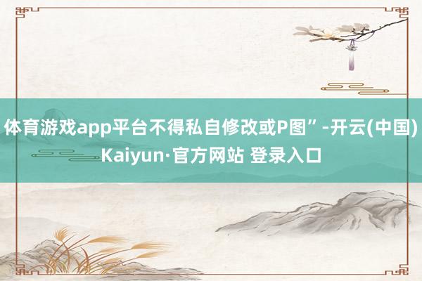 体育游戏app平台不得私自修改或P图”-开云(中国)Kaiyun·官方网站 登录入口