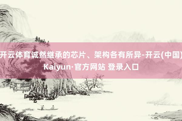 开云体育诚然继承的芯片、架构各有所异-开云(中国)Kaiyun·官方网站 登录入口