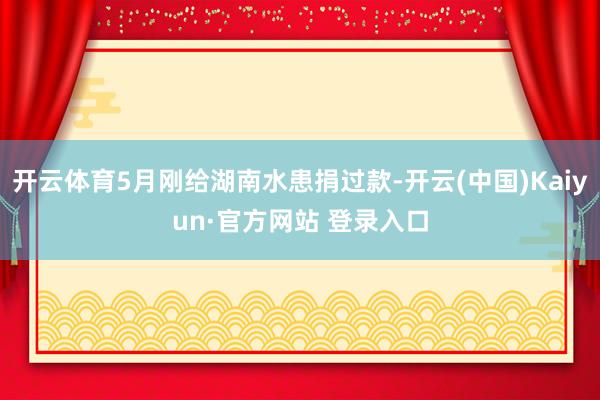 开云体育5月刚给湖南水患捐过款-开云(中国)Kaiyun·官方网站 登录入口