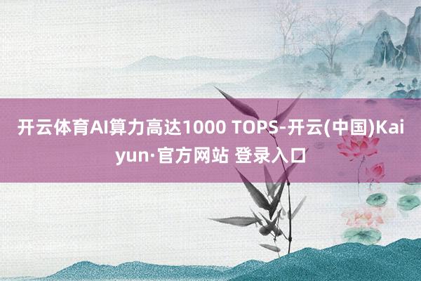 开云体育AI算力高达1000 TOPS-开云(中国)Kaiyun·官方网站 登录入口