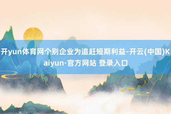 开yun体育网个别企业为追赶短期利益-开云(中国)Kaiyun·官方网站 登录入口