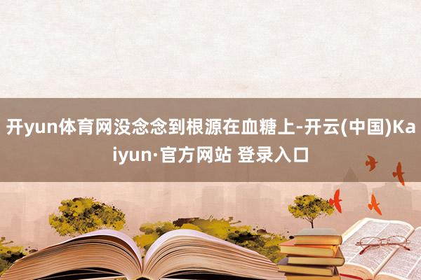 开yun体育网没念念到根源在血糖上-开云(中国)Kaiyun·官方网站 登录入口