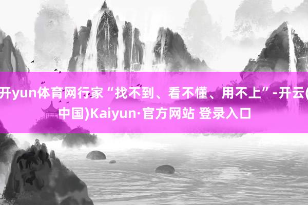 开yun体育网行家“找不到、看不懂、用不上”-开云(中国)Kaiyun·官方网站 登录入口