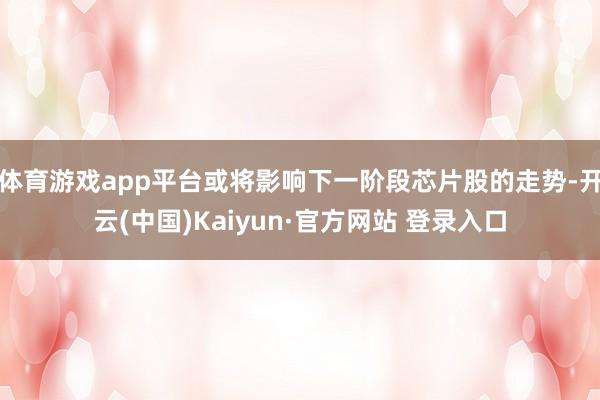 体育游戏app平台或将影响下一阶段芯片股的走势-开云(中国)Kaiyun·官方网站 登录入口