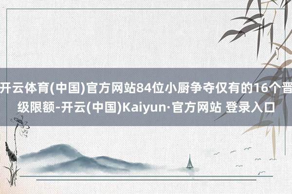 开云体育(中国)官方网站84位小厨争夺仅有的16个晋级限额-开云(中国)Kaiyun·官方网站 登录入口