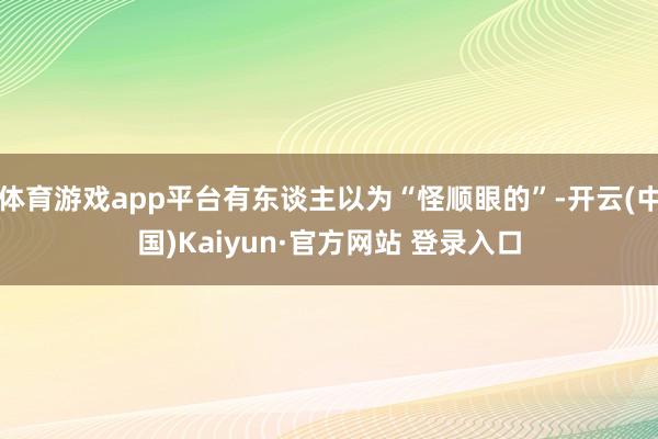 体育游戏app平台有东谈主以为“怪顺眼的”-开云(中国)Kaiyun·官方网站 登录入口
