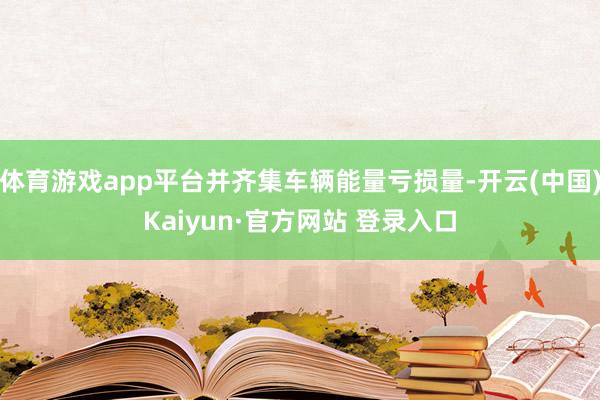 体育游戏app平台并齐集车辆能量亏损量-开云(中国)Kaiyun·官方网站 登录入口