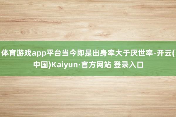 体育游戏app平台当今即是出身率大于厌世率-开云(中国)Kaiyun·官方网站 登录入口