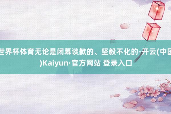 世界杯体育无论是闭幕谈歉的、坚毅不化的-开云(中国)Kaiyun·官方网站 登录入口