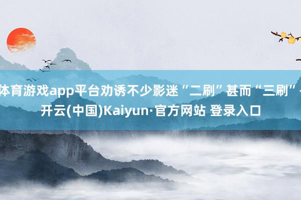 体育游戏app平台劝诱不少影迷“二刷”甚而“三刷”-开云(中国)Kaiyun·官方网站 登录入口