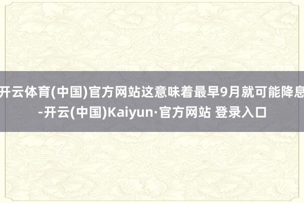 开云体育(中国)官方网站这意味着最早9月就可能降息-开云(中国)Kaiyun·官方网站 登录入口