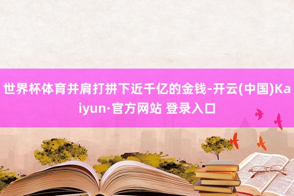 世界杯体育并肩打拼下近千亿的金钱-开云(中国)Kaiyun·官方网站 登录入口