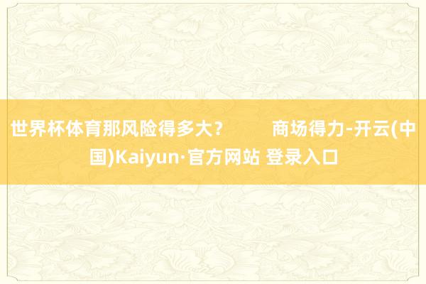 世界杯体育那风险得多大？        商场得力-开云(中国)Kaiyun·官方网站 登录入口