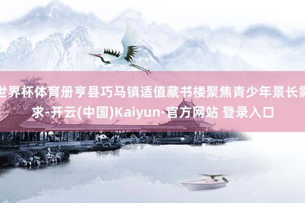 世界杯体育册亨县巧马镇适值藏书楼聚焦青少年景长需求-开云(中国)Kaiyun·官方网站 登录入口