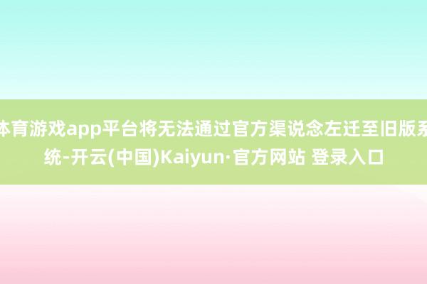 体育游戏app平台将无法通过官方渠说念左迁至旧版系统-开云(中国)Kaiyun·官方网站 登录入口