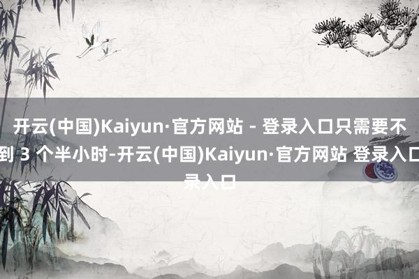 开云(中国)Kaiyun·官方网站 - 登录入口只需要不到 3 个半小时-开云(中国)Kaiyun·官方网站 登录入口