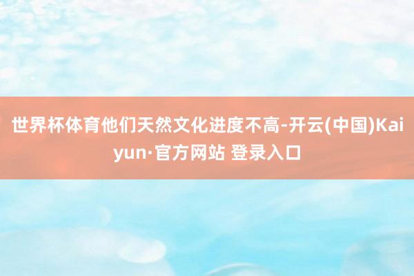 世界杯体育他们天然文化进度不高-开云(中国)Kaiyun·官方网站 登录入口