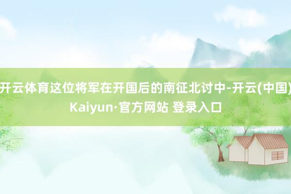 开云体育这位将军在开国后的南征北讨中-开云(中国)Kaiyun·官方网站 登录入口