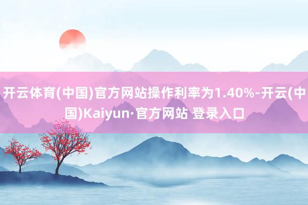 开云体育(中国)官方网站操作利率为1.40%-开云(中国)Kaiyun·官方网站 登录入口