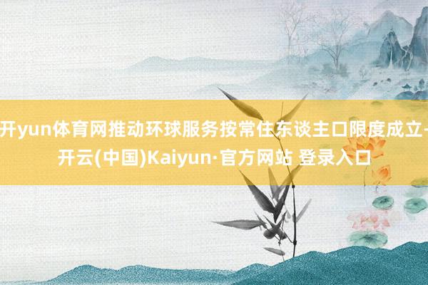 开yun体育网推动环球服务按常住东谈主口限度成立-开云(中国)Kaiyun·官方网站 登录入口