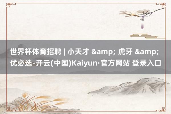 世界杯体育招聘 | 小天才 & 虎牙 & 优必选-开云(中国)Kaiyun·官方网站 登录入口