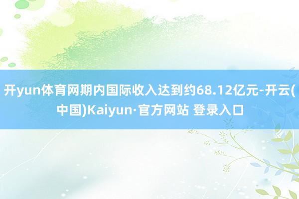 开yun体育网期内国际收入达到约68.12亿元-开云(中国)Kaiyun·官方网站 登录入口