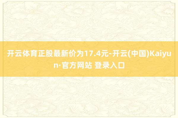 开云体育正股最新价为17.4元-开云(中国)Kaiyun·官方网站 登录入口