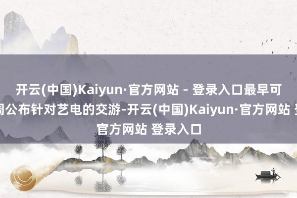 开云(中国)Kaiyun·官方网站 - 登录入口最早可能不才周公布针对艺电的交游-开云(中国)Kaiyun·官方网站 登录入口
