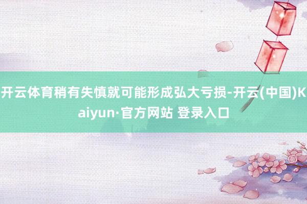 开云体育稍有失慎就可能形成弘大亏损-开云(中国)Kaiyun·官方网站 登录入口