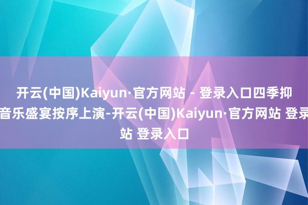 开云(中国)Kaiyun·官方网站 - 登录入口四季抑制的音乐盛宴按序上演-开云(中国)Kaiyun·官方网站 登录入口