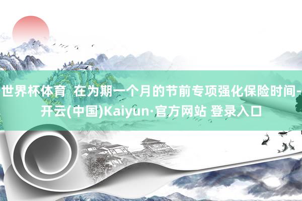 世界杯体育  在为期一个月的节前专项强化保险时间-开云(中国)Kaiyun·官方网站 登录入口