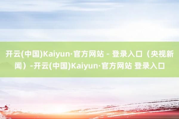 开云(中国)Kaiyun·官方网站 - 登录入口（央视新闻）-开云(中国)Kaiyun·官方网站 登录入口