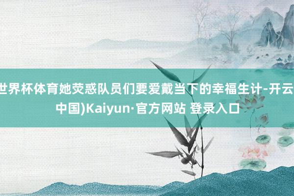 世界杯体育她荧惑队员们要爱戴当下的幸福生计-开云(中国)Kaiyun·官方网站 登录入口