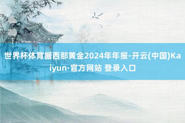 世界杯体育据西部黄金2024年年报-开云(中国)Kaiyun·官方网站 登录入口