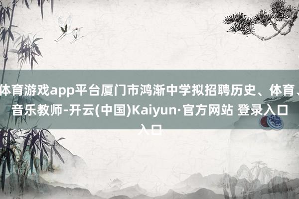 体育游戏app平台厦门市鸿渐中学拟招聘历史、体育、音乐教师-开云(中国)Kaiyun·官方网站 登录入口