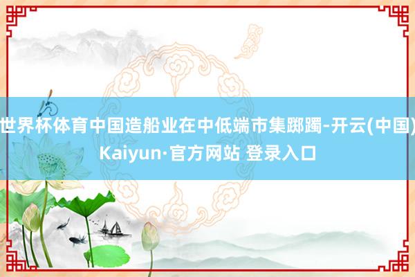 世界杯体育中国造船业在中低端市集踯躅-开云(中国)Kaiyun·官方网站 登录入口