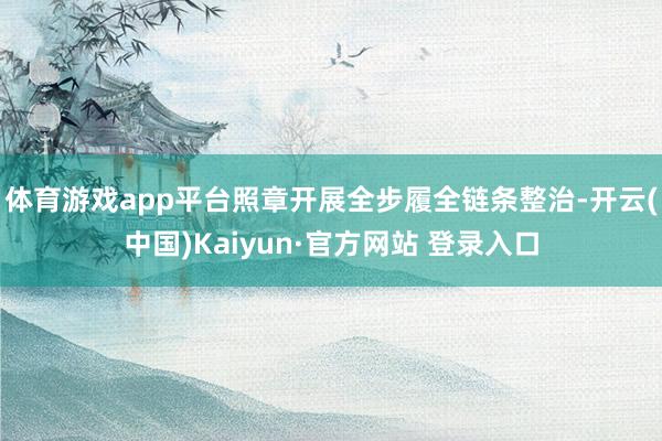 体育游戏app平台照章开展全步履全链条整治-开云(中国)Kaiyun·官方网站 登录入口